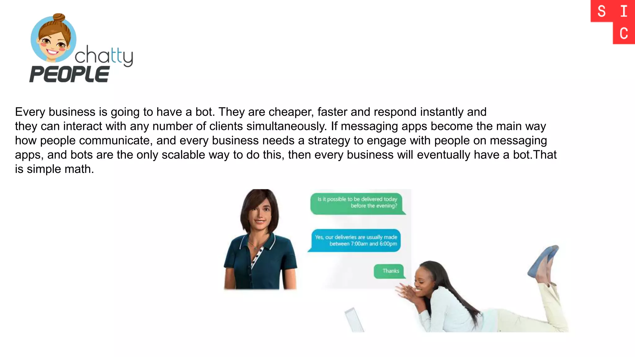 Every business is going to have a bot. They are cheaper, faster and respond instantly and
they can interact with any number of clients simultaneously. If messaging apps become the main way
how people communicate, and every business needs a strategy to engage with people on messaging
apps, and bots are the only scalable way to do this, then every business will eventually have a bot.That
is simple math.
 