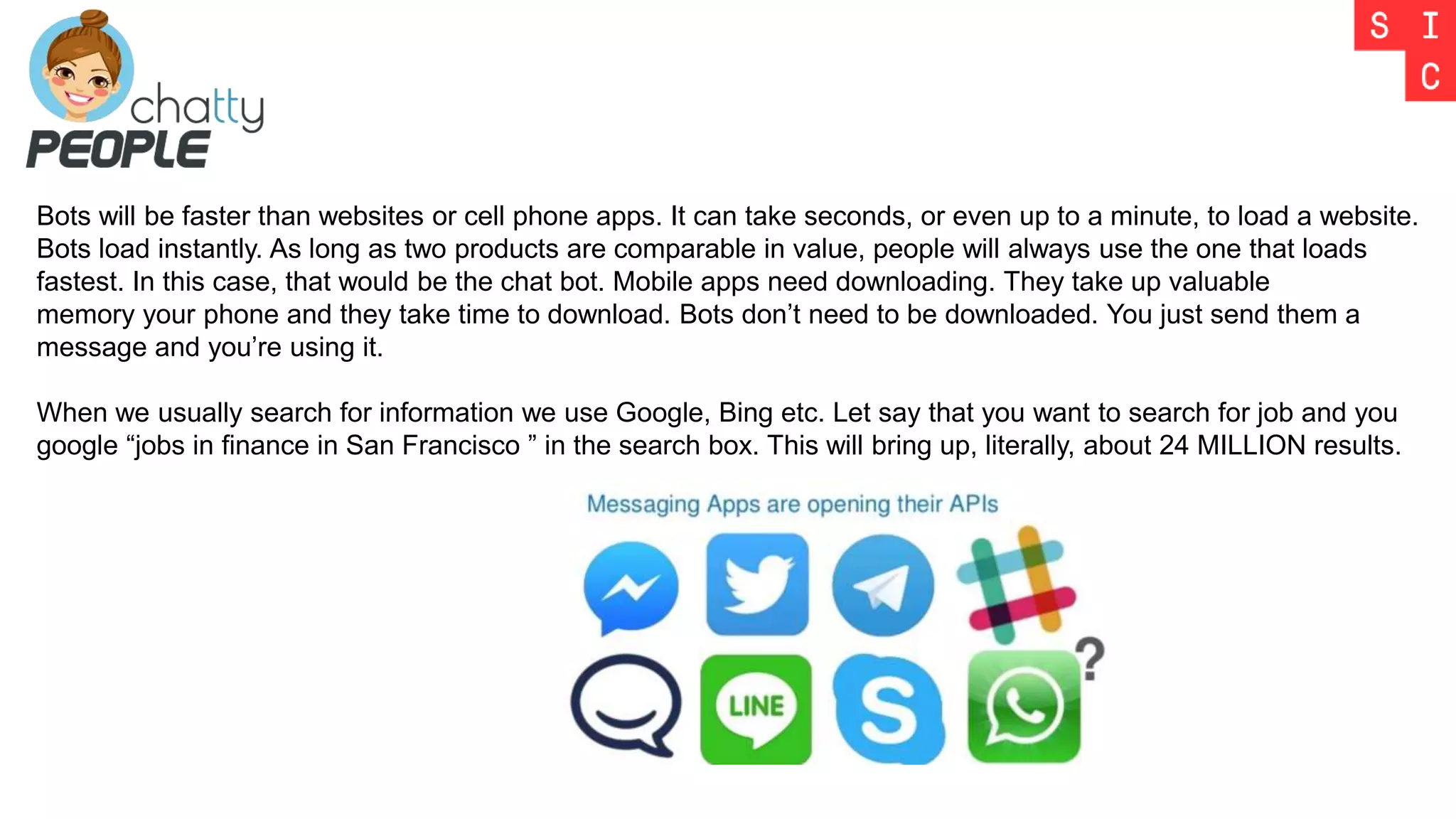 Bots will be faster than websites or cell phone apps. It can take seconds, or even up to a minute, to load a website.
Bots load instantly. As long as two products are comparable in value, people will always use the one that loads
fastest. In this case, that would be the chat bot. Mobile apps need downloading. They take up valuable
memory your phone and they take time to download. Bots don’t need to be downloaded. You just send them a
message and you’re using it.
When we usually search for information we use Google, Bing etc. Let say that you want to search for job and you
google “jobs in finance in San Francisco ” in the search box. This will bring up, literally, about 24 MILLION results.
 