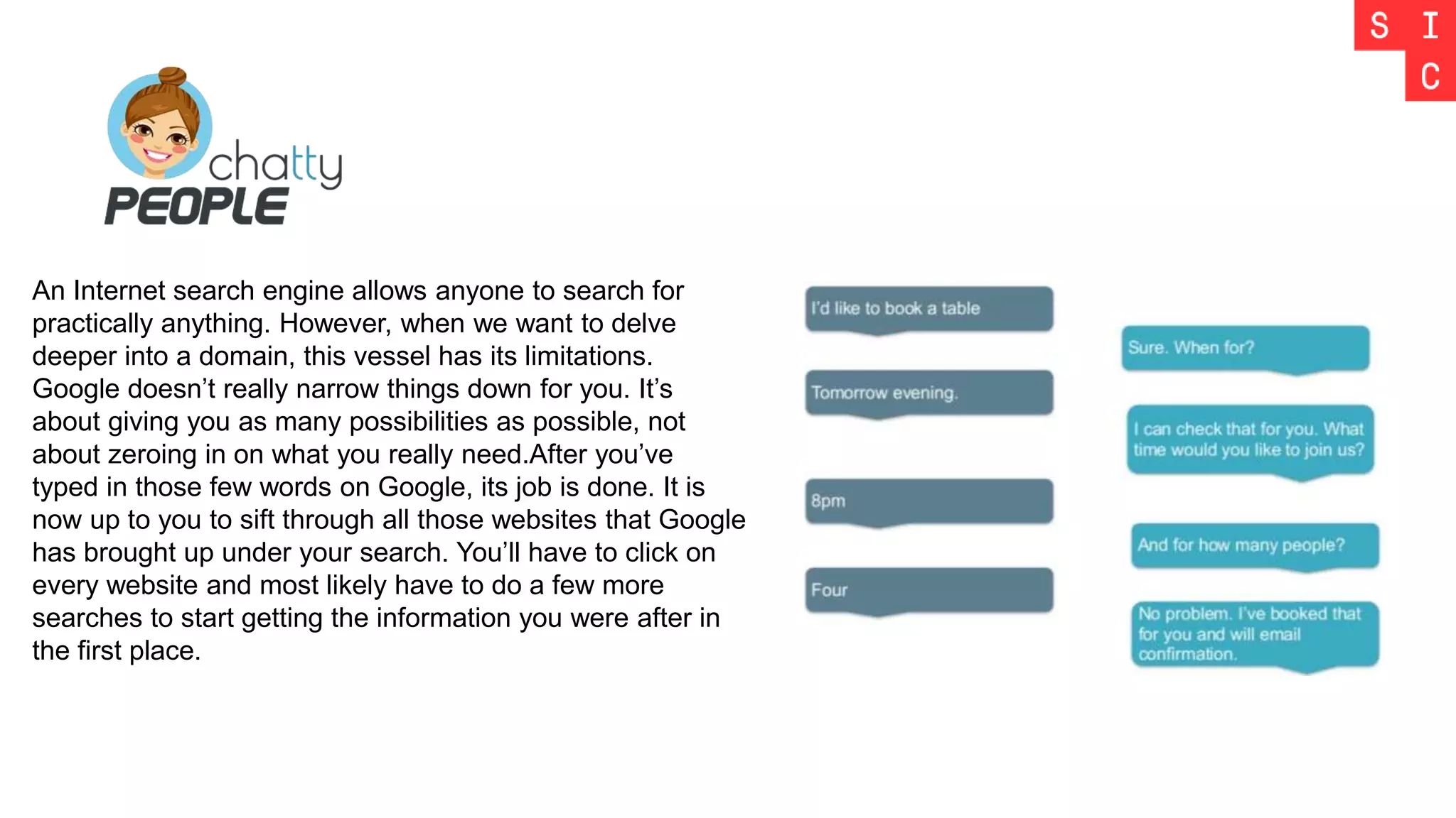 An Internet search engine allows anyone to search for
practically anything. However, when we want to delve
deeper into a domain, this vessel has its limitations.
Google doesn’t really narrow things down for you. It’s
about giving you as many possibilities as possible, not
about zeroing in on what you really need.After you’ve
typed in those few words on Google, its job is done. It is
now up to you to sift through all those websites that Google
has brought up under your search. You’ll have to click on
every website and most likely have to do a few more
searches to start getting the information you were after in
the first place.
 