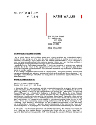 curriculum
      vitae                                               KATIE WALLIS




                                                  403/ 52 Dow Street
                                                  Port Melbourne
                                                         VIC 3072
                                                        Australia
                                                  0402 429 556

                                                  DOB: 15.05.1981

MY UNIQUE SELLING POINT:

I am a bright, friendly and confident person who boasts proficient and professional working
abilities. I enjoy being part of a team but also equally efficient at working on my own. I am
committed to achieving a high quality of work and meeting tight deadlines for FMCG companies. I
have had extensive experience in the customer service industry and I am therefore confident in
managing high level projects and achieving overall customer satisfaction.
I believe working in the Packaging industry for 13 years has helped me to achieve these personal
attributes due to the nature of the highly pressured environment. I have gained a great deal of
technical experience in this industry but more so I have excelled in my experience of dealing with
clients all over the world.
In 2010 when I progressed into the role of a team leader, I enjoyed supporting, advising and
managing colleagues and using my experience to train and recruit new team members. I am
looking for a new challenge in this field and always keen to consider new opportunities within my
area of expertise.

WORK EXPERIENCES:

July 2011 to date – Kraft Foods ANZ
October 2010 to July 2011 - IMS Group

In September 2010, I was presented with the opportunity to work for an artwork and pre-press
studio in Australia, IMS Group based in Sydney. The opportunity arose for IMS Group to open a
Melbourne division to service a new client Kraft Foods/Cadbury and I was offered a position as
Account Manager so I relocated to Melbourne in October 2010. Being the onsite Account
Manager for this major client, I soon became engaged with the Category teams and had to learn
quickly about the different functions within the business. I was heavily involved in rolling out this
new process dictated by the head of Marketing Services and believe that due to experience in my
field, made inroads into the overall understanding of the artwork/repro packaging process at Kraft
Foods. I was soon maintaining close working relationships with the Brand Managers of my
categories, Legal, Regulatory, Procurement and R&D Packaging to ensure the process was rolled
out as efficiently as possible. I gained a good understanding of the commercial values and
business objectives of my employer but felt that my responsibilities were inherently with the client.

In July 2011, I was fortunately presented with another opportunity, this time to work directly for
Kraft Foods and so in keeping with my current job role, moved from IMS to Kraft Foods ANZ. .
My roll to date has been to support the Kraft vision through the provision of Project Management
 