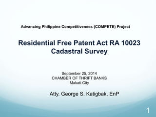 1 
Advancing Philippine Competitiveness (COMPETE) Project 
Residential Free Patent Act RA 10023 
Cadastral Survey 
September 25, 2014 
CHAMBER OF THRIFT BANKS 
Makati City 
Atty. George S. Katigbak, EnP 
 