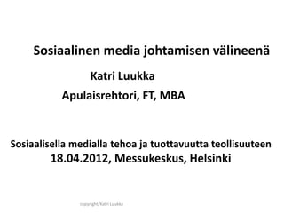 Sosiaalinen media johtamisen välineenä
                    Katri Luukka
           Apulaisrehtori, FT, MBA


Sosiaalisella medialla tehoa ja tuottavuutta teollisuuteen
        18.04.2012, Messukeskus, Helsinki


               copyright/Katri Luukka
 