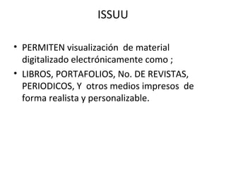 ISSUU
• PERMITEN visualización de material
digitalizado electrónicamente como ;
• LIBROS, PORTAFOLIOS, No. DE REVISTAS,
PERIODICOS, Y otros medios impresos de
forma realista y personalizable.
 
