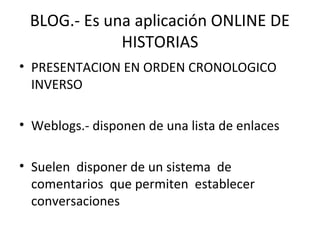 BLOG.- Es una aplicación ONLINE DE
HISTORIAS
• PRESENTACION EN ORDEN CRONOLOGICO
INVERSO
• Weblogs.- disponen de una lista de enlaces
• Suelen disponer de un sistema de
comentarios que permiten establecer
conversaciones
 