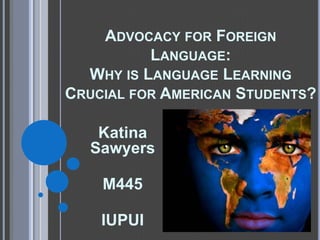 Advocacy for Foreign Language: Why is Language Learning Crucial for American Students? Katina Sawyers  M445  IUPUI 