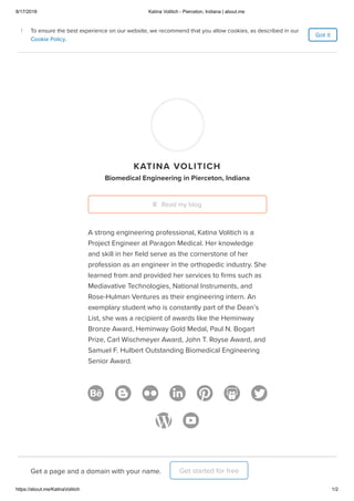 8/17/2018 Katina Volitich - Pierceton, Indiana | about.me
https://about.me/KatinaVolitich 1/2
Home
Features
Pricing
KATINA VOLITICH
Biomedical Engineering in Pierceton, Indiana
A strong engineering professional, Katina Volitich is a
Project Engineer at Paragon Medical. Her knowledge
and skill in her ﬁeld serve as the cornerstone of her
profession as an engineer in the orthopedic industry. She
learned from and provided her services to ﬁrms such as
Mediavative Technologies, National Instruments, and
Rose-Hulman Ventures as their engineering intern. An
exemplary student who is constantly part of the Dean’s
List, she was a recipient of awards like the Heminway
Bronze Award, Heminway Gold Medal, Paul N. Bogart
Prize, Carl Wischmeyer Award, John T. Royse Award, and
Samuel F. Hulbert Outstanding Biomedical Engineering
Senior Award.
Read my blog
Get a page and a domain with your name. Get started for free
Got it
To ensure the best experience on our website, we recommend that you allow cookies, as described in our
Cookie Policy.
i To ensure the best experience on our website, we recommend that you allow cookies, as described in our
Cookie Policy.
i
 