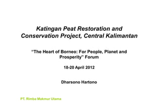Katingan Peat Restoration and
Conservation Project, Central Kalimantan

     “The Heart of Borneo: For People, Planet and
                  Prosperity” Forum

                         18-20 April 2012


                     Dharsono Hartono



PT. Rimba Makmur Utama
 