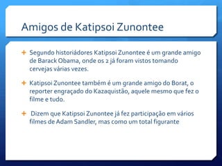 Amigos de Katipsoi Zunontee

 Segundo historiádores Katipsoi Zunontee é um grande amigo
  de Barack Obama, onde os 2 já foram vistos tomando
  cervejas várias vezes.

 Katipsoi Zunontee também é um grande amigo do Borat, o
  reporter engraçado do Kazaquistão, aquele mesmo que fez o
  filme e tudo.

 Dizem que Katipsoi Zunontee já fez participação em vários
  filmes de Adam Sandler, mas como um total figurante
 