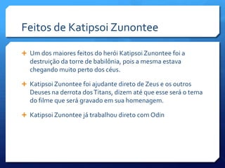 Feitos de Katipsoi Zunontee

 Um dos maiores feitos do herói Katipsoi Zunontee foi a
  destruição da torre de babilônia, pois a mesma estava
  chegando muito perto dos céus.

 Katipsoi Zunontee foi ajudante direto de Zeus e os outros
  Deuses na derrota dos Titans, dizem até que esse será o tema
  do filme que será gravado em sua homenagem.

 Katipsoi Zunontee já trabalhou direto com Odin
 