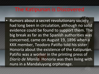 The Katipunan is Discovered Rumors about a secret revolutionary society had long been in circulation, although no solid evidence could be found to support them. The big break as far as the Spanish authorities was concerned, came on August 19, 1896 when a KKK member, Teodoro Patiño told his sister Honoria about the existence of the Katipunan. Patiño was a worker in the printing press of  Diario de Manila . Honoria was then living with nuns in a Mandaluyong orphanage. 