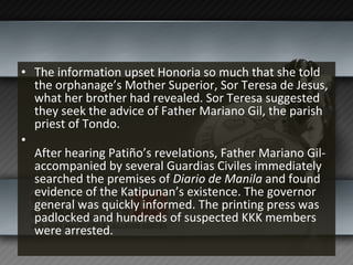 The information upset Honoria so much that she told the orphanage’s Mother Superior, Sor Teresa de Jesus, what her brother had revealed. Sor Teresa suggested they seek the advice of Father Mariano Gil, the parish priest of Tondo. After hearing Patiño’s revelations, Father Mariano Gil-accompanied by several Guardias Civiles immediately searched the premises of  Diario de Manila  and found evidence of the Katipunan’s existence. The governor general was quickly informed. The printing press was padlocked and hundreds of suspected KKK members were arrested. 