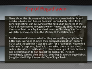 Cry of Pugadlawin News about the discovery of the Katipunan spread to Manila and nearby suburbs, and Andres Bonifacio immediately called for a general meeting. Various wings of the Katipunan gathered at the house of Juan Ramos in Pugadlawin on August 23, 1896. Ramos was the son of Melchora Aquino, also known as “Tandang Sora” and was later acknowledged as the Mother of the Katipunan." Bonifacio asked his men whether they were willing to fight to the bitter end. Everyone shouted their approval, except for Teodoro Plata, who though that it was too soon for a revolution. Heartened by his men’s response, Bonifacio then asked them to tear their cedulas (residence certificates) to pieces, as a sign of their defiance and determination to rise against the Spaniards. The men immediately tore up their cedulas, shouting, Mabuhay ang Pilipinas (long live the Philippines) or the Cry of Pugadlawin. 