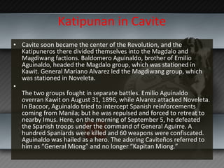 Katipunan in Cavite Cavite soon became the center of the Revolution, and the Katipuneros there divided themselves into the Magdalo and Magdiwang factions. Baldomero Aguinaldo, brother of Emilio Aguinaldo, headed the Magdalo group, which was stationed in Kawit. General Mariano Alvarez led the Magdiwang group, which was stationed in Noveleta. The two groups fought in separate battles. Emilio Aguinaldo overran Kawit on August 31, 1896, while Alvarez attacked Noveleta. In Bacoor, Aguinaldo tried to intercept Spanish reinforcements coming from Manila; but he was repulsed and forced to retreat to nearby Imus. Here, on the morning of September 5, he defeated the Spanish troops under the command of General Aguirre. A hundred Spaniards were killed and 60 weapons were confiscated. Aguinaldo was hailed as a hero. The adoring Caviteños referred to him as “General Miong” and no longer “Kapitan Miong.” 