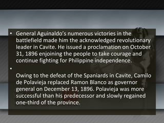 General Aguinaldo’s numerous victories in the battlefield made him the acknowledged revolutionary leader in Cavite. He issued a proclamation on October 31, 1896 enjoining the people to take courage and continue fighting for Philippine independence. Owing to the defeat of the Spaniards in Cavite, Camilo de Polavieja replaced Ramon Blanco as governor general on December 13, 1896. Polavieja was more successful than his predecessor and slowly regained one-third of the province. 