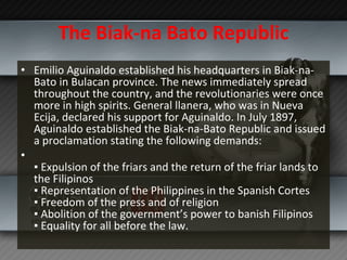 The Biak-na Bato Republic Emilio Aguinaldo established his headquarters in Biak-na-Bato in Bulacan province. The news immediately spread throughout the country, and the revolutionaries were once more in high spirits. General llanera, who was in Nueva Ecija, declared his support for Aguinaldo. In July 1897, Aguinaldo established the Biak-na-Bato Republic and issued a proclamation stating the following demands: ▪  Expulsion of the friars and the return of the friar lands to the Filipinos ▪ Representation of the Philippines in the Spanish Cortes ▪ Freedom of the press and of religion ▪ Abolition of the government’s power to banish Filipinos ▪ Equality for all before the law. 