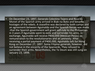 On December 23, 1897, Generals Celestino Tejero and Ricardo Monet of the Spanish army arrived in Biak-na-Bato and became hostages of the rebels. A ceasefire was declared by both camps and an agreement between Aguinaldo and the Spanish forces was made -that the Spanish government will grant self-rule to the Philippines in 3 years if Aguinaldo went to exile and surrender his arms. In exchange, Aguinaldo will receive P800,000 (Mexican Pesos) as remuneration to the revolutionaries and an amnesty. After receiving a partial payment of P400,000, Aguinaldo left for Hong Kong on December 27, 1897. Some Filipino generals, however, did not believe in the sincerity of the Spaniards. They refused to surrender their arms. Nevertheless, the Te Deum was still sung on January 23, 1898. 