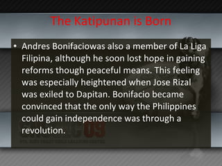 The Katipunan is Born Andres Bonifaciowas also a member of La Liga Filipina, although he soon lost hope in gaining reforms though peaceful means. This feeling was especially heightened when Jose Rizal was exiled to Dapitan. Bonifacio became convinced that the only way the Philippines could gain independence was through a revolution. 