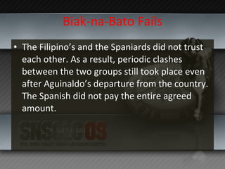 Biak-na-Bato Fails The Filipino’s and the Spaniards did not trust each other. As a result, periodic clashes between the two groups still took place even after Aguinaldo’s departure from the country. The Spanish did not pay the entire agreed amount. 
