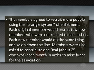 The members agreed to recruit more people using the “triangle system” of enlistment. Each original member would recruit tow new members who were not related to each other. Each new member would do the same thing, and so on down the line. Members were also asked to contribute one Real (about 25 centavos) each month in order to raise funds for the association. 