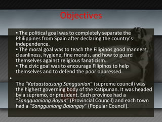 Objectives ▪  The political goal was to completely separate the Philippines from Spain after declaring the country’s independence. ▪ The moral goal was to teach the Filipinos good manners, cleanliness, hygiene, fine morals, and how to guard themselves against religious fanaticism.. ▪ The civic goal was to encourage Filipinos to help themselves and to defend the poor oppressed. The “ Kataastaasang Sanggunian ” (supreme council) was the highest governing body of the Katipunan. It was headed by a supremo, or president. Each province had a “ Sangguaniang Bayan ” (Provincial Council) and each town had a “ Sangguniang Balangay ” (Popular Council). 