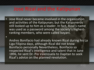 Jose Rizal and the Katipunan Jose Rizal never became involved in the organization and activities of the Katipunan; but the Katipuneros still looked up to him as a leader. In fact, Rizal’s name was used as a password among the society’s highest-ranking members, who were called bayani. Andres Bonifacio had already known Rizal during his La Liga Filipina days, although Rizal did not know Bonifacio personally Nevertheless, Bonifacio so respected Rizal’s intelligence and talent that in June 1896, he sent Dr. Pio Valenzuela to Dapitan to seek Rizal’s advice on the planned revolution. 