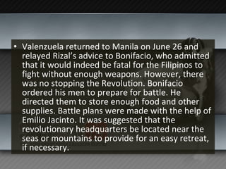 Valenzuela returned to Manila on June 26 and relayed Rizal’s advice to Bonifacio, who admitted that it would indeed be fatal for the Filipinos to fight without enough weapons. However, there was no stopping the Revolution. Bonifacio ordered his men to prepare for battle. He directed them to store enough food and other supplies. Battle plans were made with the help of Emilio Jacinto. It was suggested that the revolutionary headquarters be located near the seas or mountains to provide for an easy retreat, if necessary. 
