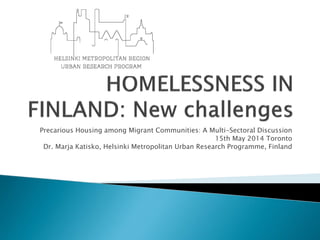 Precarious Housing among Migrant Communities: A Multi-Sectoral Discussion 
15th May 2014 Toronto 
Dr. Marja Katisko, Helsinki Metropolitan Urban Research Programme, Finland  
