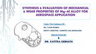 SYNTHESIS & EVALUATION OF MECHANICAL
& WEAR PROPERTIES OF Mg–Al ALLOY FOR
AEROSPACE APPLICATION
Under The Guidance Of –
DR. T. RAM PRABHU
DEPUTY. DIRECTOR / SCIENTIST, HAL BANGALORE
PRESENTED BY
MR. KATITRA DEBNATH
 