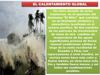 EL CALENTAMIENTO GLOBAL
Un claro ejemplo de estos
trastornos es la aparición del
fenómeno "El Niño" que consiste
en un fenómeno oceánico y
atmosférico localizado en el
océano pacífico. Se dan cambios
de los patrones de movimientos
de masa de aire cambios de
temperatura de las aguas
superficiales provoca de forma
inusual condiciones cálidas a
largo de la costa occidental de
Ecuador y Perú, con
repercusiones a nivel mundial, en
ciertas zonas hace más calor y
llueve menos, en otras hace más
frío y también llueve menos, y así
todas las combinaciones
posibles.
 