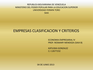 REPUBLICA BOLIVARIANA DE VENEZUELA
MINISTERIO DEL PODER POPULAR PARA LA EDUCACION SUPERIOR
UNIVERSIDAD FERMIN TORO
SAIA
EMPRESAS CLASIFICACION Y CRITERIOS
ECONOMIA EMPRESARIAL IV
PROF: ROSMARY MENDOZA (SAIA B)
KATIUSKA GONZALEZ
C.I 12677232
04 DE JUNIO 2013
 
