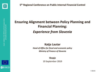 AjointinitiativeoftheOECDandtheEuropeanUnion,
principallyfinancedbytheEU
© OECD
AjointinitiativeoftheOECDandtheEuropeanUnion,
principallyfinancedbytheEU 5th Regional Conference on Public Internal Financial Control
Ensuring Alignment between Policy Planning and
Financial Planning:
Experience from Slovenia
Katja Lautar
Head of Office for fiscal and economic policy
Ministry of Finance of Slovenia
Skopje
19 September 2019
 