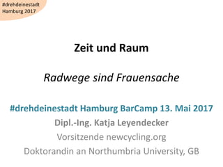 Zeit und Raum
Radwege sind Frauensache
#drehdeinestadt Hamburg BarCamp 13. Mai 2017
Dipl.-Ing. Katja Leyendecker
Vorsitzende newcycling.org
Doktorandin an Northumbria University, GB
#drehdeinestadt
Hamburg 2017
 