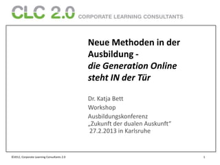 Neue Methoden in der
                                            Ausbildung -
                                            die Generation Online
                                            steht IN der Tür

                                            Dr. Katja Bett
                                            Workshop
                                            Ausbildungskonferenz
                                            „Zukunft der dualen Auskunft“
                                             27.2.2013 in Karlsruhe


©2012, Corporate Learning Consultants 2.0                                   1
 