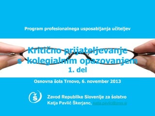Program profesionalnega usposabljanja učiteljev

Kritično prijateljevanje
s kolegialnim opazovanjem
1. del

Osnovna šola Trnovo, 6. november 2013

Katja Pavlič Škerjanc, katja.pavlic@zrss.si

 
