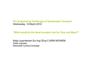 The Engineering Challenges of Sustainable Transport
Wednesday, 14 March 2012


“What would be the ideal transport mix for Tyne and Wear?”


Katja Leyendecker Eur.Ing CEng C.WEM MCIWEM
Water engineer
Newcastle Cycling Campaign
 
