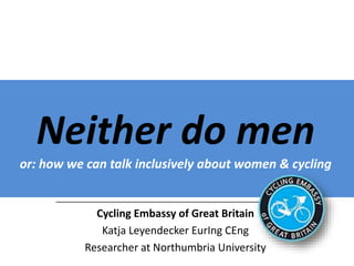 Neither do men
or: how we can talk inclusively about women & cycling
______________________________________________________
Cycling Embassy of Great Britain
Katja Leyendecker EurIng CEng
Researcher at Northumbria University
Prepared for presentation at APPCG 29 November 2016
 