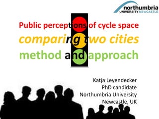 Public perceptions of cycle space
comparing two cities
method and approach
Katja Leyendecker
PhD candidate
Northumbria University
Newcastle, UK
 