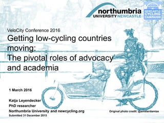 VeloCity Conference 2016
Getting low-cycling countries
moving:
The pivotal roles of advocacy
and academia
1 March 2016
Katja Leyendecker
PhD researcher
Northumbria University and newcycling.org Original photo credit: @amsterdamize
Submitted 31 December 2015
 