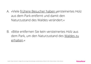 Gewinner: B)
Bei der zweiten Variante fühlen sich die Menschen eher
angesprochen.
Die Leute liessen sich beeinﬂussen, wenn man ihren
Beitrag zur Erhaltung des Waldes positiv hervorhob.
Die negative Information, andere hätten dem Wald bereits
geschadet, erwies sich dagegen als weniger wirkungsvoll.
Quelle: Thaler, Richard H.. Nudge: Wie man kluge Entscheidungen anstößt (German Edition) (S.99). Ullstein eBooks. Kindle-Version.
 