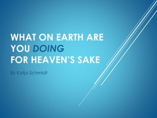 WHAT ON EARTH ARE
YOU DOING
FOR HEAVEN’S SAKE
By Katja Schmidt
 