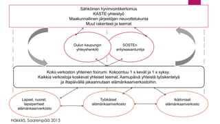 Lapset, nuoret, lapsiperheet elämänkaariverkosto 
Työikäiset elämänkaariverkosto 
Ikäihmisetelämänkaariverkosto 
Koko verkoston yhteinen foorumi.Kokoontuu 1 x kevät ja 1 x syksy. Kaikkia verkostoja koskevat yhteiset teemat. Aamupäivä yhteistä työskentelyäja iltapäivällä jakaannutaan elämänkaariverkostoihin. 
SOSTEn 
erityisasiantuntija 
Oulun kaupunginyhteyshenkilö 
Sähköinen hyvinvointikertomusKASTE-yhteistyöMaakunnallinen järjestöjen neuvottelukuntaMuut rakenteet ja teemat 
Häkkilä, Saarenpää 2013  
