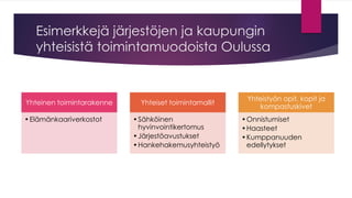 Esimerkkejä järjestöjen ja kaupungin yhteisistä toimintamuodoista Oulussa 
Yhteinen toimintarakenne 
•Elämänkaariverkostot 
Yhteiset toimintamallit 
•Sähköinen hyvinvointikertomus 
•Järjestöavustukset 
•Hankehakemusyhteistyö 
Yhteistyön opit, kopit ja kompastuskivet 
•Onnistumiset 
•Haasteet 
•Kumppanuuden edellytykset  