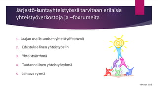 Järjestö-kuntayhteistyössä tarvitaan erilaisia 
yhteistyöverkostoja ja –foorumeita 
1. Laajan osallistumisen yhteistyöfoorumit 
2. Edustuksellinen yhteistyöelin 
3. Yhteistyöryhmä 
4. Tuotannollinen yhteistyöryhmä 
5. Johtava ryhmä 
Viirkorpi 2013 
 