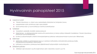Hyvinvoinnin painopisteet 2015 
Lapset ja nuoret 
Palvelut toteutetaan ns. yhden luukun periaatteella yhteistyössä eri toimijoiden kanssa 
Lapsiperheiden kotiin annettavaa arjen tukea lisätään 
Hyvinvointineuvolan-ja hyvinvointikoulun toiminta konkretisoidaan 
Työikäiset 
Sosiaalityön asiakkaille nimetään asiakasvastaavat 
Mielenterveys-ja päihdepalveluiden saatavuutta parannetaan ja hoitoon pääsyn kriteereitä madalletaan. Palvelut toteutetaan enenevästi hyvinvointikeskuksissa 
Kuntien ja sairaanhoitopiirin yhteistä toimenpideohjelmaa jatketaan erikoissairaanhoidon kustannusten hillitsemiseksi 
Ikäihmiset 
Ikäihmisten määrän ja palvelutarpeen kasvuun vastataan kotihoidolla ja tehostetutulla palveluasumisella. Pitkäaikaislaitoshoitopaikkoja vähennetään 
Kotihoidon ja tehostetun palveluasumisen järjestämisessä hyödynnetään monituottajuutta 
Sähköiset palvelut 
Sähköisen ajanvarauksen osuutta laajennetaan (esim. laboratorio, kouluth, suun th) 
Oulun kaupungin talousarvioesitys 2015  