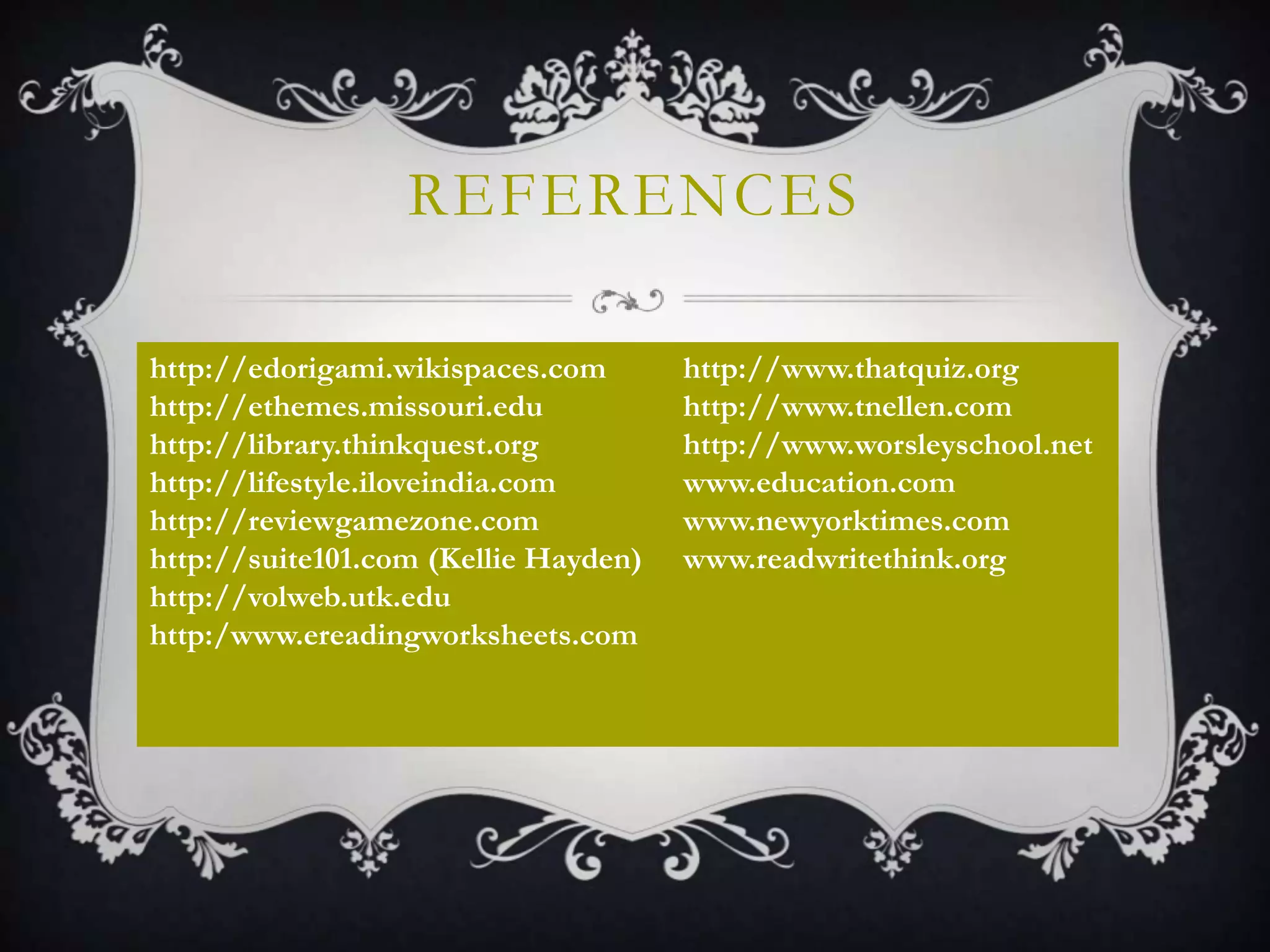 REFERENCES
http://edorigami.wikispaces.com
http://ethemes.missouri.edu
http://library.thinkquest.org
http://lifestyle.iloveindia.com
http://reviewgamezone.com
http://suite101.com (Kellie Hayden)
http://volweb.utk.edu
http:/www.ereadingworksheets.com
http://www.thatquiz.org
http://www.tnellen.com
http://www.worsleyschool.net
www.education.com
www.newyorktimes.com
www.readwritethink.org
 