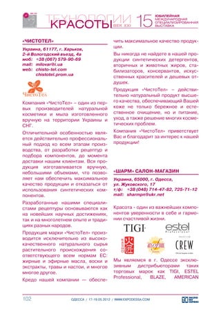 «ЧИСТОТЕЛ»                                 чить максимальное качество продук-
Украина, 61177, г. Харьков,
                                           ции.
2-й Вологодский въезд, 4а                  Вы никогда не найдете в нашей про-
моб:	 +38 (067) 579-90-69                  дукции синтетических детергентов,
mail:	 milovar@i.ua                        вторичных и животных жиров, ста-
web:	 chisto-tel.com                       билизаторов, консервантов, искус-
	      chistotel.prom.ua
                                           ственных красителей и дешевых от-
                                           душек.
                                           Продукция «ЧистоТел» – действи-
                                           тельно натуральный продукт высше-
Компания «ЧистоТел» – один из пер-         го качества, обеспечивающий Вашей
вых производителей натуральной             коже не только бережное и есте-
косметики и мыла изготовленного            ственное очищение, но и питание,
вручную на территории Украины и            уход, а также решение многих косме-
СНГ.                                       тических проблем.
Отличительной особенностью явля-           Компания «ЧистоТел» приветствует
ется действительно профессиональ-          Вас и благодарит за интерес к нашей
ный подход ко всем этапам произ-           продукции!
водства, от разработки рецептур и
подбора компонентов, до момента
доставки нашим клиентам. Вся про-
дукция изготавливается вручную,
небольшими объемами, что позво-            «ШАРМ» САЛОН-МАГАЗИН
ляет нам обеспечить максимальное           Украина, 65000, г. Одесса,
качество продукции и отказаться от         ул. Жуковского, 17
использования синтетических ком-           т/ф:	 +38 (048) 714-47-82, 725-71-12
понентов.                                  mail:	 sharmpn@ukr.net
Разработанные нашими специали-
стами рецептуры основываются как           Красота - один из важнейших компо-
на новейших научных достижениях,           нентов уверенности в себе и гармо-
так и на многолетнем опыте и тради-        нии счастливой жизни.
циях разных народов.
Продукция марки «ЧистоТел» произ-
водится исключительно из высоко-
качественного натурального сырья
растительного происхождения со-
ответствующего всем нормам ЕС:
жирные и эфирные масла, воски и            Мы являемся в г. Одессе эксклю-
экстракты, травы и настои, и многое        зивным дистрибьюторами таких
многое другое.                             торговых марок как TIGI, ESTEL
                                           Professional, BLAZE,  AMERICAN
Кредо нашей компании — обеспе-



102                  ОДЕССА / 17-19.05.2012 / WWW.EXPODESSA.COM
 