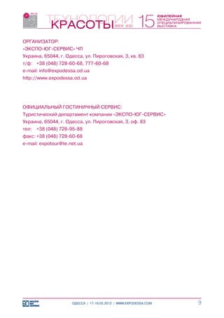 ОРГАНИЗАТОР:
«ЭКСПО-ЮГ-СЕРВИС» ЧП
Украина, 65044, г. Одесса, ул. Пироговская, 3, кв. 83
т/ф:	 +38 (048) 728-60-68, 777-60-68
e-mail: info@expodessa.od.ua
http://www.expodessa.od.ua




ОФИЦИАЛЬНЫЙ ГОСТИНИЧНЫЙ СЕРВИС:
Туристический департамент компании «ЭКСПО-ЮГ-СЕРВИС»
Украина, 65044, г. Одесса, ул. Пироговская, 3, оф. 83
тел:	 +38 (048) 728-95-88
факс:	+38 (048) 728-60-68
e-mail: expotour@te.net.ua




                     ОДЕССА / 17-19.05.2012 / WWW.EXPODESSA.COM   9
 