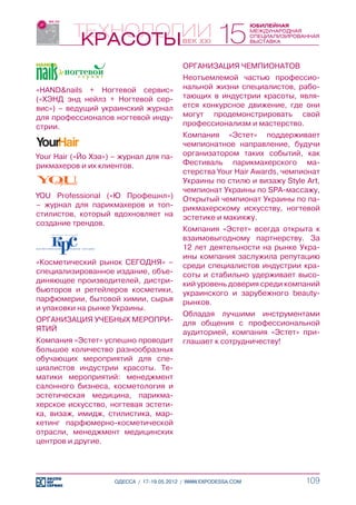 ОРГАНИЗАЦИЯ ЧЕМПИОНАТОВ
                                           Неотъемлемой частью профессио-
«HAND&nails + Ногтевой сервис»             нальной жизни специалистов, рабо-
(«ХЭНД энд нейлз + Ногтевой сер-           тающих в индустрии красоты, явля-
вис») – ведущий украинский журнал          ется конкурсное движение, где они
для профессионалов ногтевой инду-          могут продемонстрировать свой
стрии.                                     профессионализм и мастерство.
                                           Компания «Эстет» поддерживает
                                           чемпионатное направление, будучи
Your Hair («Йо Хэа») – журнал для па-      организатором таких событий, как
рикмахеров и их клиентов.                  Фестиваль парикмахерского ма-
                                           стерства Your Hair Awards, чемпионат
                                           Украины по стилю и визажу Style Art,
                                           чемпионат Украины по SPA-массажу,
YOU Professional («Ю Профешнл»)            Открытый чемпионат Украины по па-
– журнал для парикмахеров и топ-           рикмахерскому искусству, ногтевой
стилистов, который вдохновляет на          эстетике и макияжу.
создание трендов.
                                           Компания «Эстет» всегда открыта к
                                           взаимовыгодному партнерству. За
                                           12 лет деятельности на рынке Укра-
                                           ины компания заслужила репутацию
«Косметический рынок СЕГОДНЯ» –            среди специалистов индустрии кра-
специализированное издание, объе-          соты и стабильно удерживает высо-
диняющее производителей, дистри-           кий уровень доверия среди компаний
бьюторов и ретейлеров косметики,           украинского и зарубежного beauty-
парфюмерии, бытовой химии, сырья           рынков.
и упаковки на рынке Украины.
                                           Обладая лучшими инструментами
ОРГАНИЗАЦИЯ УЧЕБНЫХ МЕРОПРИ-               для общения с профессиональной
ЯТИЙ                                       аудиторией, компания «Эстет» при-
Компания «Эстет» успешно проводит          глашает к сотрудничеству!
большое количество разнообразных
обучающих мероприятий для спе-
циалистов индустрии красоты. Те-
матики мероприятий: менеджмент
салонного бизнеса, косметология и
эстетическая медицина, парикма-
херское искусство, ногтевая эстети-
ка, визаж, имидж, стилистика, мар-
кетинг парфюмерно-косметической
отрасли, менеджмент медицинских
центров и другие.




                     ОДЕССА / 17-19.05.2012 / WWW.EXPODESSA.COM            109
 