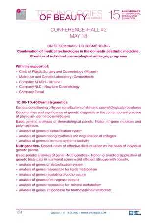CONFERENCE-HALL #2
                             MAY 18
                     DAY OF SEMINARS FOR COSMETICIANS
Combination of medical technologies in the domestic aesthetic medicine.
         Creation of individual cosmetological anti aging programs


With the support of:
»» Clinic of Plastic Surgery and Cosmetology «Mozart»
»» Molecular and Genetic Laboratory «Germedtech»
»» Company ATACH - Ukraine
»» Company NLC - New Line Cosmetology
»» Company Flosal


10.00-10.40	Dermatogenetics
Genetic conditioning of hyper sensitization of skin and cosmetological procedures
Opportunities and significance of genetic diagnosis in the contemporary practice
of physician- dermatocosmeticians
Basic genetic analyses of dermatological panels. Notion of gene mutation and
polymorphism.
»» analysis of genes of detoxification system
»» analysis of genes coding synthesis and degradation of collagen
»» analysis of genes of immune system reactivity
Nutrigenetics. Opportunities of effective diets creation on the basis of individual
genetic profile.
Basic genetic analyses of panel «Nutrigenetics». Notion of practical application of
genetic tests data in nutritional science and efficient struggle with obesity.
»» analysis of genes of detoxification system
»» analysis of genes responsible for lipids metabolism
»» analysis of genes regulating blood pressure
»» analysis of genes of estrogens receptor
»» analysis of genes responsible for mineral metabolism
»» analysis of genes responsible for homocysteine metabolism




124                    ODESSA / 17-19.05.2012 / WWW.EXPODESSA.COM
 