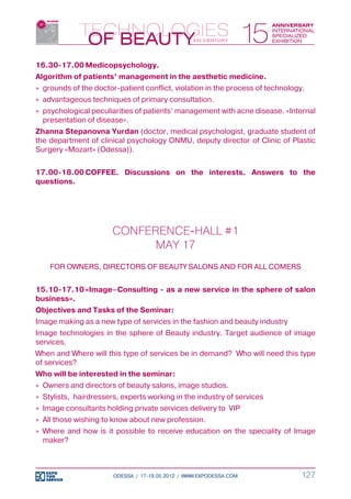 16.30-17.00	Medicopsychology.
Algorithm of patients’ management in the aesthetic medicine.
»» grounds of the doctor-patient conflict, violation in the process of technology.
»» advantageous techniques of primary consultation.
»» psychological peculiarities of patients’ management with acne disease. «Internal
   presentation of disease».
Zhanna Stepanovna Yurdan (doctor, medical psychologist, graduate student of
the department of clinical psychology ONMU, deputy director of Clinic of Plastic
Surgery «Mozart» (Odessa)).


17.00-18.00	COFFEE. Discussions on the interests. Answers to the
questions.




                       CONFERENCE-HALL #1
                             MAY 17
    FOR OWNERS, DIRECTORS OF BEAUTY SALONS AND FOR ALL COMERS


15.10-17.10	«Image–Consulting - as a new service in the sphere of salon
business».
Objectives and Tasks of the Seminar:
Image making as a new type of services in the fashion and beauty industry
Image technologies in the sphere of Beauty industry. Target audience of image
services.
When and Where will this type of services be in demand? Who will need this type
of services?
Who will be interested in the seminar:
»» Owners and directors of beauty salons, image studios.
»» Stylists, hairdressers, experts working in the industry of services
»» Image consultants holding private services delivery to VIP
»» All those wishing to know about new profession.
»» Where and how is it possible to receive education on the speciality of Image
   maker?



                       ODESSA / 17-19.05.2012 / WWW.EXPODESSA.COM               127
 